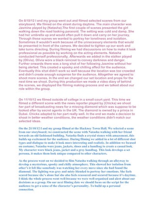 On 8/10/12 I and my group went out and filmed selected scenes from our
storyboard. We filmed on the street during daytime. The main character was
Jasmine played by (Natasha).The first couple of scenes presented the girl
walking down the road looking paranoid. The setting was cold and damp. She
had her umbrella up and would often pull it down and carry on her journey.
Through these scenes we wanted to portray her loneliness and isolation.
Sometimes it wouldn't work because of the unnecessary elements that would
be presented in front of the camera. We decided to tighten up our work and
take turns directing. During filming we had discussions on how to make it look
professional as possible by working on the acting elements. Natasha
conducted herself professionally. Afterwards we added in the stalker played
by (Olivia). Olivia wore a black raincoat to convey darkness and danger.
Further onwards there was a long shot of her following Jasmine without her
being alerted. This created a spooky and chilling affect for the audience.
Eventually this shot didn't work so well because the location was too crowded
and didn't create enough suspense for the audience. Altogether we agreed to
shoot more scenes. In the end we changed our set location and props for the
next time we shoot. During this production we made a video diary of behind
the scenes, we displayed the filming making process and we talked about our
role within the group.


On 11/10/12 we filmed outside of college in a small court yard. This time we
filmed a different scene with the news reporter played by (Chicka) we shoot
her part of broadcasting news for a missing diamond which was suppose to be
looked after by secret agents in the UK. The diamond is owned by a prince in
Dubai. Chicka adapted to her part really well. In the end we made a decision to
shoot in better weather conditions, the weather conditions didn't match our
selected ideas.

On the 21/10/12 I and my group filmed at the Hackney Town Hall. We selected a scene
from our storyboard; we constructed the scene with Natasha walking with her friend
towards an old fashioned building. Natasha finds a crystal stones with amazement, this
builds up excitement for the audience. During filming we added in a lot of different shot
types and dialogue to make it look more interesting and realistic. In addition we focused
on costume; Natasha wore jeans, jackets, shoes and a handbag to create a casual look.
My character wore black jeans, jacket and a grey handbag. This look develops a set
persona, it makes them look unique compared to other characters.

As the process went on we decided to film Natasha walking through an alleyway to
develop a mysterious, spooky and chilly atmosphere. This showed her isolation from
other’s it felt like somebody was watching her every move since she had found the
diamond. The lighting was grey and misty blended to portray her emotions. She feels
scared because she’s alone but she also feels reassured and secured because it’s daytime.
I think the whole process went well because we were well organised and alert about our
decisions as a group. On our next filming date we should focus on the script for the
audience to get a sense of the character’s personality. To build up a personal
connection.
 