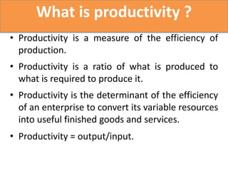 What is productivity ?
• Productivity is a measure of the efficiency of
  production.
• Productivity is a ratio of what is produced to
  what is required to produce it.
• Productivity is the determinant of the efficiency
  of an enterprise to convert its variable resources
  into useful finished goods and services.
• Productivity = output/input.
 