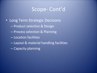 Scope- Cont’d Long Term Strategic Decisions Product selection & Design Process selection & Planning Location facilities Layout & material handling facilities Capacity planning 
