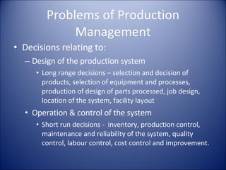 Problems of Production Management Decisions relating to: Design of the production system Long range decisions – selection and decision of products, selection of equipment and processes, production of design of parts processed, job design, location of the system, facility layout Operation & control of the system Short run decisions -  inventory, production control, maintenance and reliability of the system, quality control, labour control, cost control and improvement. 