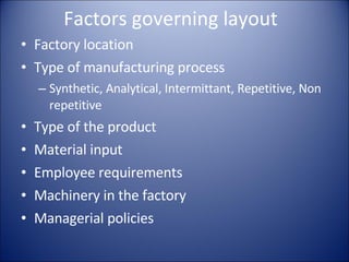 Factors governing layout Factory location Type of manufacturing process Synthetic, Analytical, Intermittant, Repetitive, Non repetitive Type of the product Material input Employee requirements Machinery in the factory Managerial policies 