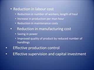 Reduction in labour cost  Reduction in number of workers, length of haul Increase in production per man hour Reduction in maintenance costs Reduction in manufacturing cost Saving in power Improved quality of product by reduced number of handlings Effective production control Effective supervision and capital investment 
