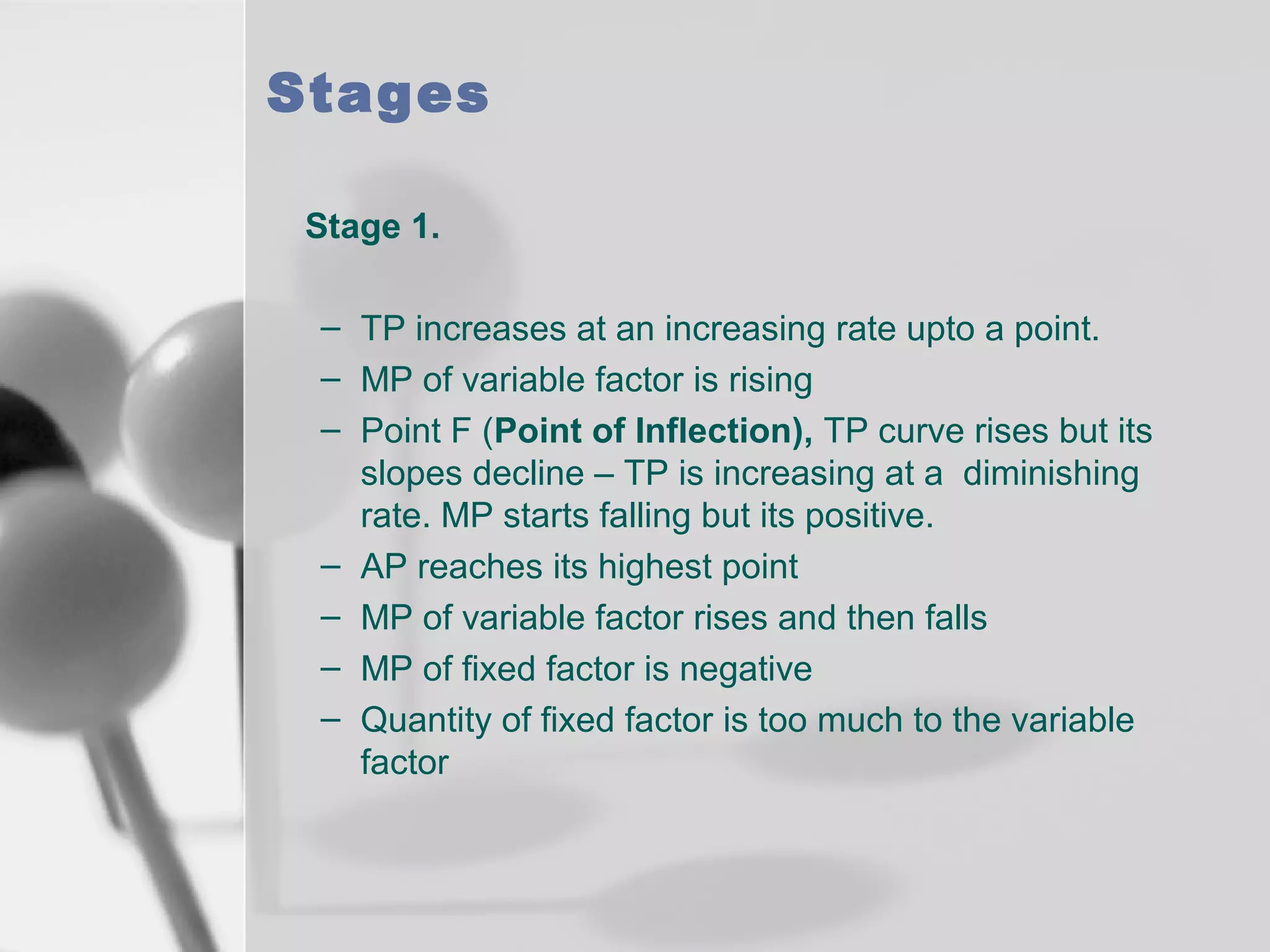 Stages
Stage 1.
– TP increases at an increasing rate upto a point.
– MP of variable factor is rising
– Point F (Point of Inflection), TP curve rises but its
slopes decline – TP is increasing at a diminishing
rate. MP starts falling but its positive.
– AP reaches its highest point
– MP of variable factor rises and then falls
– MP of fixed factor is negative
– Quantity of fixed factor is too much to the variable
factor

 