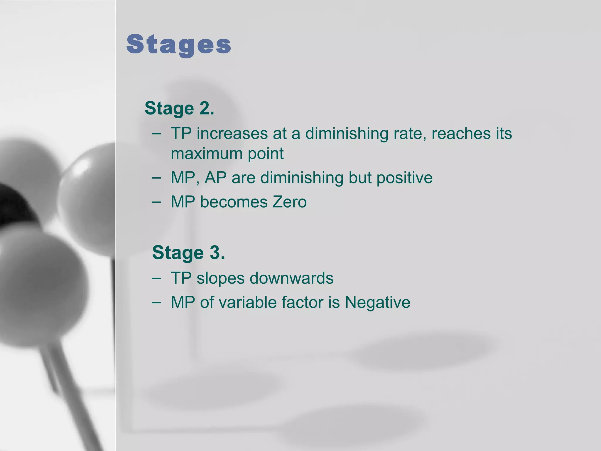Stages
Stage 2.
– TP increases at a diminishing rate, reaches its
maximum point
– MP, AP are diminishing but positive
– MP becomes Zero

Stage 3.
– TP slopes downwards
– MP of variable factor is Negative

 