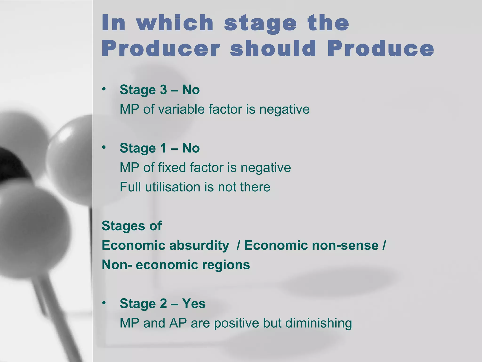 In which stage the
Producer should Produce
•

Stage 3 – No
MP of variable factor is negative

•

Stage 1 – No
MP of fixed factor is negative
Full utilisation is not there

Stages of
Economic absurdity / Economic non-sense /
Non- economic regions
•

Stage 2 – Yes
MP and AP are positive but diminishing

 