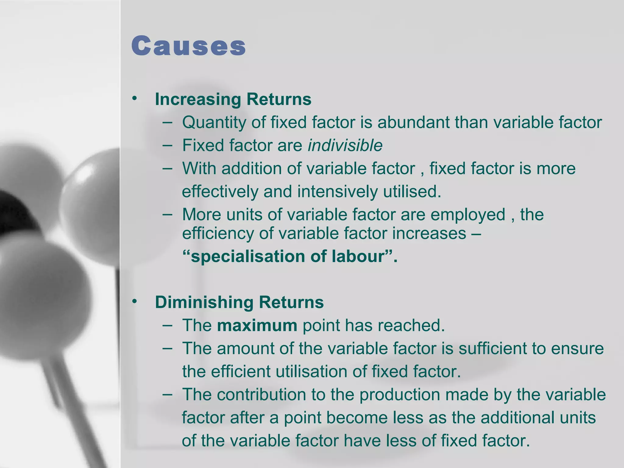 Causes
•

Increasing Returns
– Quantity of fixed factor is abundant than variable factor
– Fixed factor are indivisible
– With addition of variable factor , fixed factor is more
effectively and intensively utilised.
– More units of variable factor are employed , the
efficiency of variable factor increases –
“specialisation of labour”.

•

Diminishing Returns
– The maximum point has reached.
– The amount of the variable factor is sufficient to ensure
the efficient utilisation of fixed factor.
– The contribution to the production made by the variable
factor after a point become less as the additional units
of the variable factor have less of fixed factor.

 