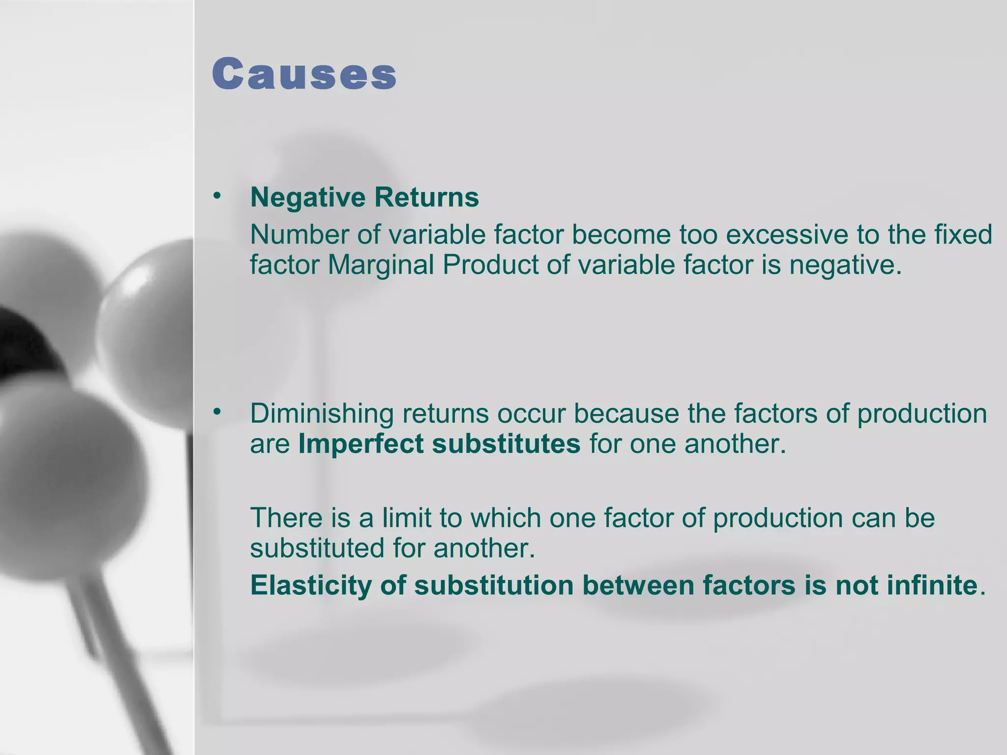 Causes
•

Negative Returns
Number of variable factor become too excessive to the fixed
factor Marginal Product of variable factor is negative.

•

Diminishing returns occur because the factors of production
are Imperfect substitutes for one another.
There is a limit to which one factor of production can be
substituted for another.
Elasticity of substitution between factors is not infinite.

 