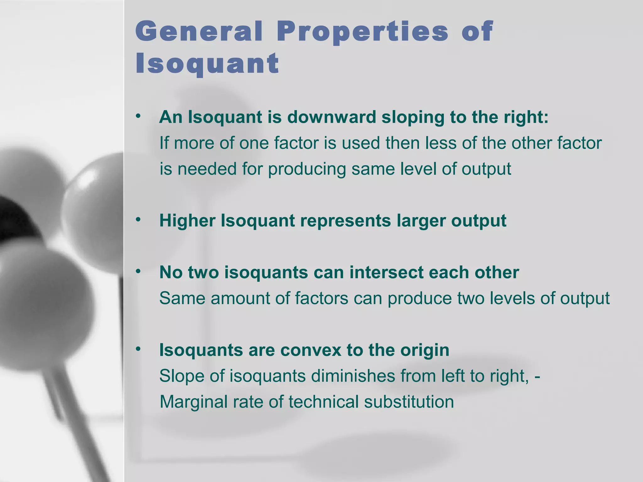 General Properties of
Isoquant
•

An Isoquant is downward sloping to the right:
If more of one factor is used then less of the other factor
is needed for producing same level of output

•

Higher Isoquant represents larger output

•

No two isoquants can intersect each other
Same amount of factors can produce two levels of output

•

Isoquants are convex to the origin
Slope of isoquants diminishes from left to right, Marginal rate of technical substitution

 