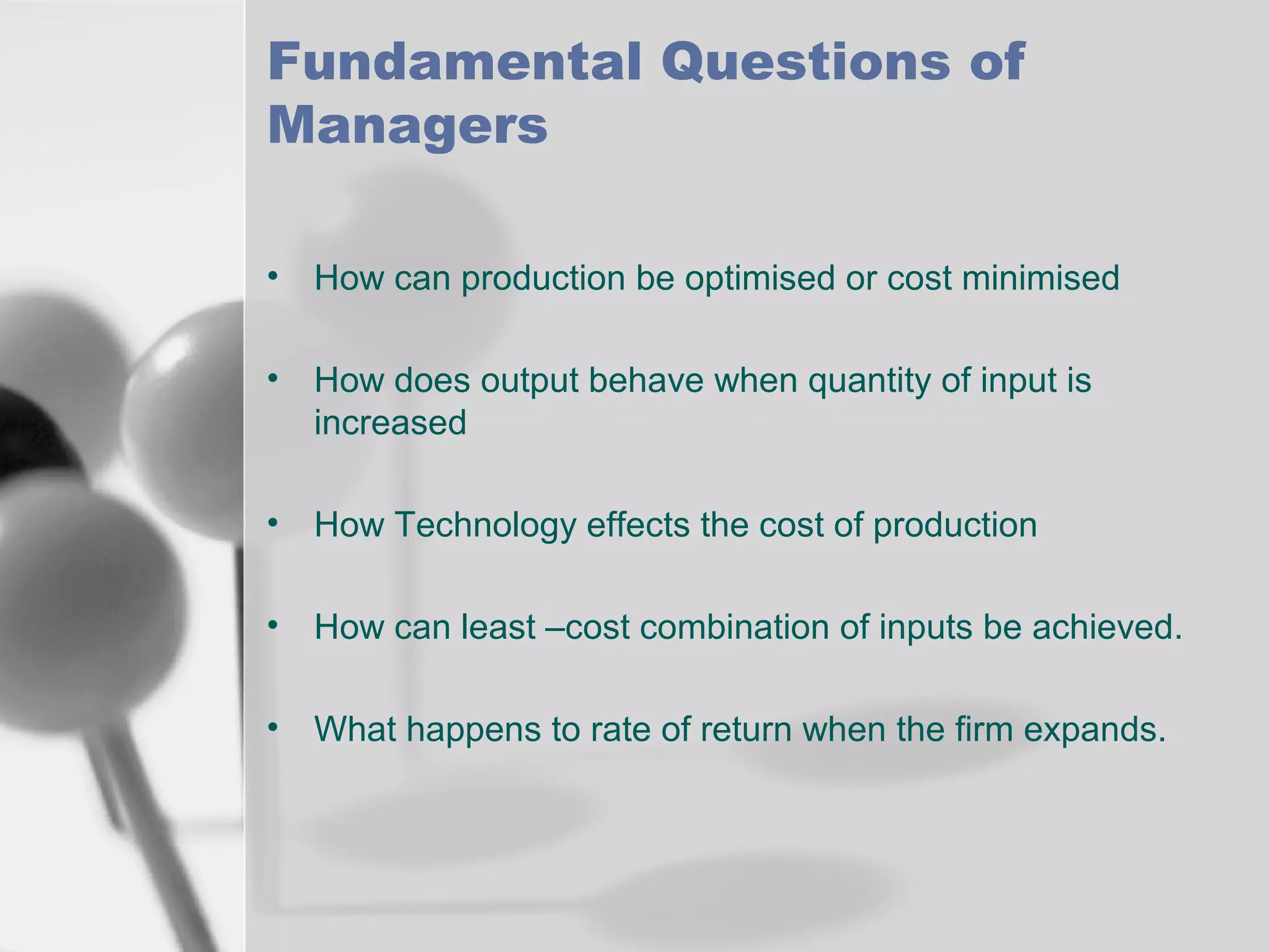 Fundamental Questions of
Managers
• How can production be optimised or cost minimised
• How does output behave when quantity of input is
increased
• How Technology effects the cost of production
• How can least –cost combination of inputs be achieved.
• What happens to rate of return when the firm expands.

 