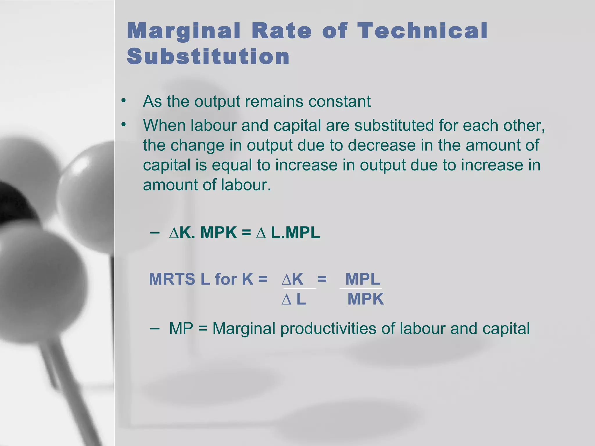 Marginal Rate of Technical
Substitution
•
•

As the output remains constant
When labour and capital are substituted for each other,
the change in output due to decrease in the amount of
capital is equal to increase in output due to increase in
amount of labour.
– ∆K. MPK = ∆ L.MPL
MRTS L for K = ∆K =
∆L

MPL
MPK

– MP = Marginal productivities of labour and capital

 