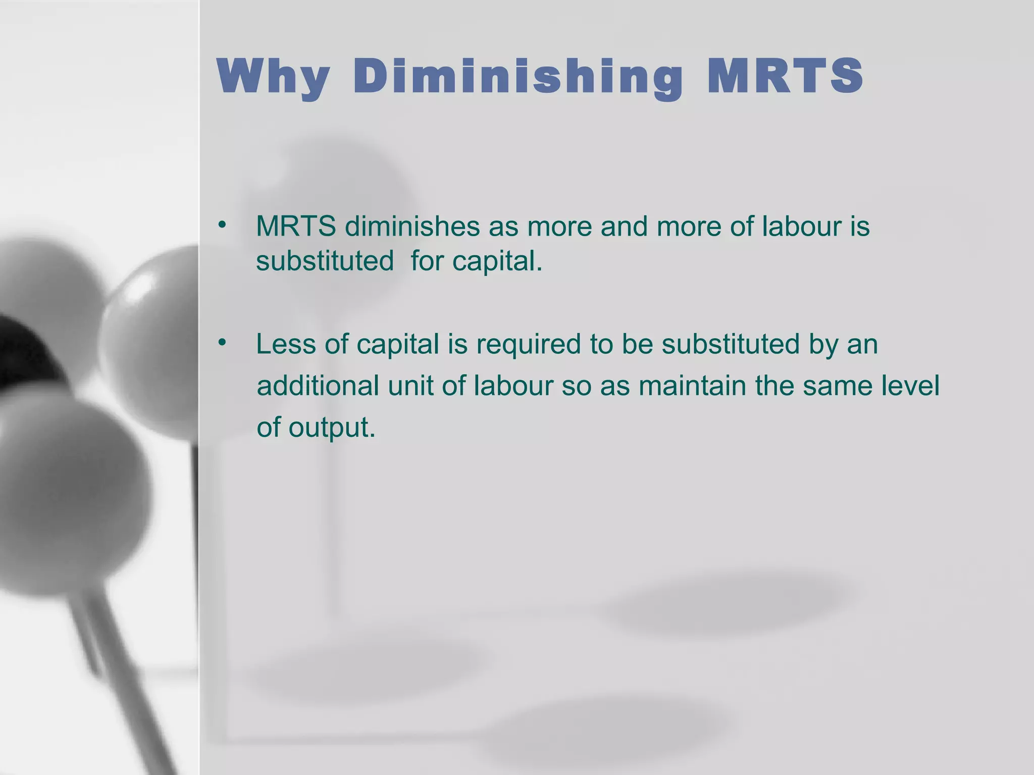 Why Diminishing MRTS
•

MRTS diminishes as more and more of labour is
substituted for capital.

•

Less of capital is required to be substituted by an
additional unit of labour so as maintain the same level
of output.

 