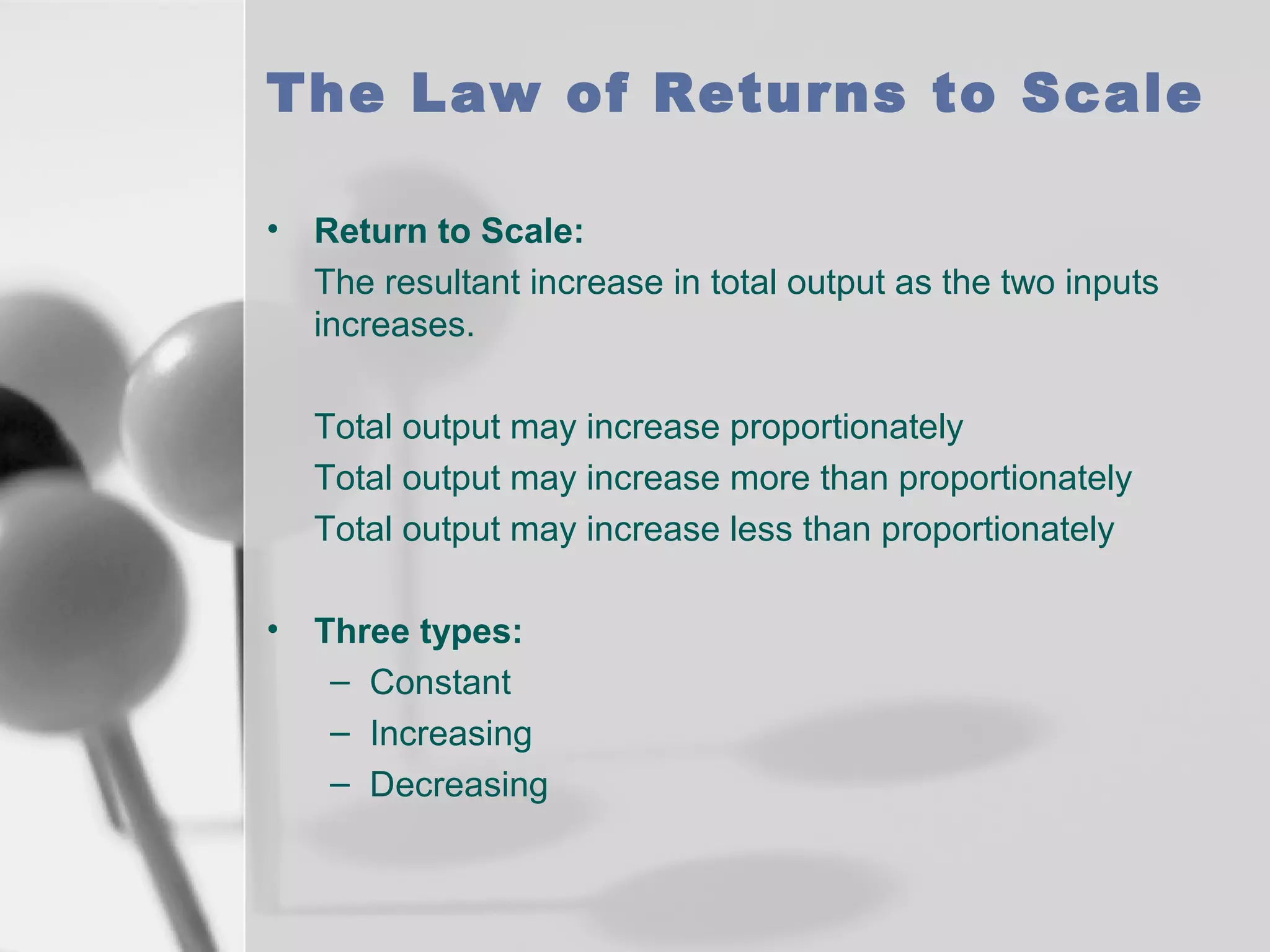 The Law of Returns to Scale
• Return to Scale:
The resultant increase in total output as the two inputs
increases.
Total output may increase proportionately
Total output may increase more than proportionately
Total output may increase less than proportionately
• Three types:
– Constant
– Increasing
– Decreasing

 
