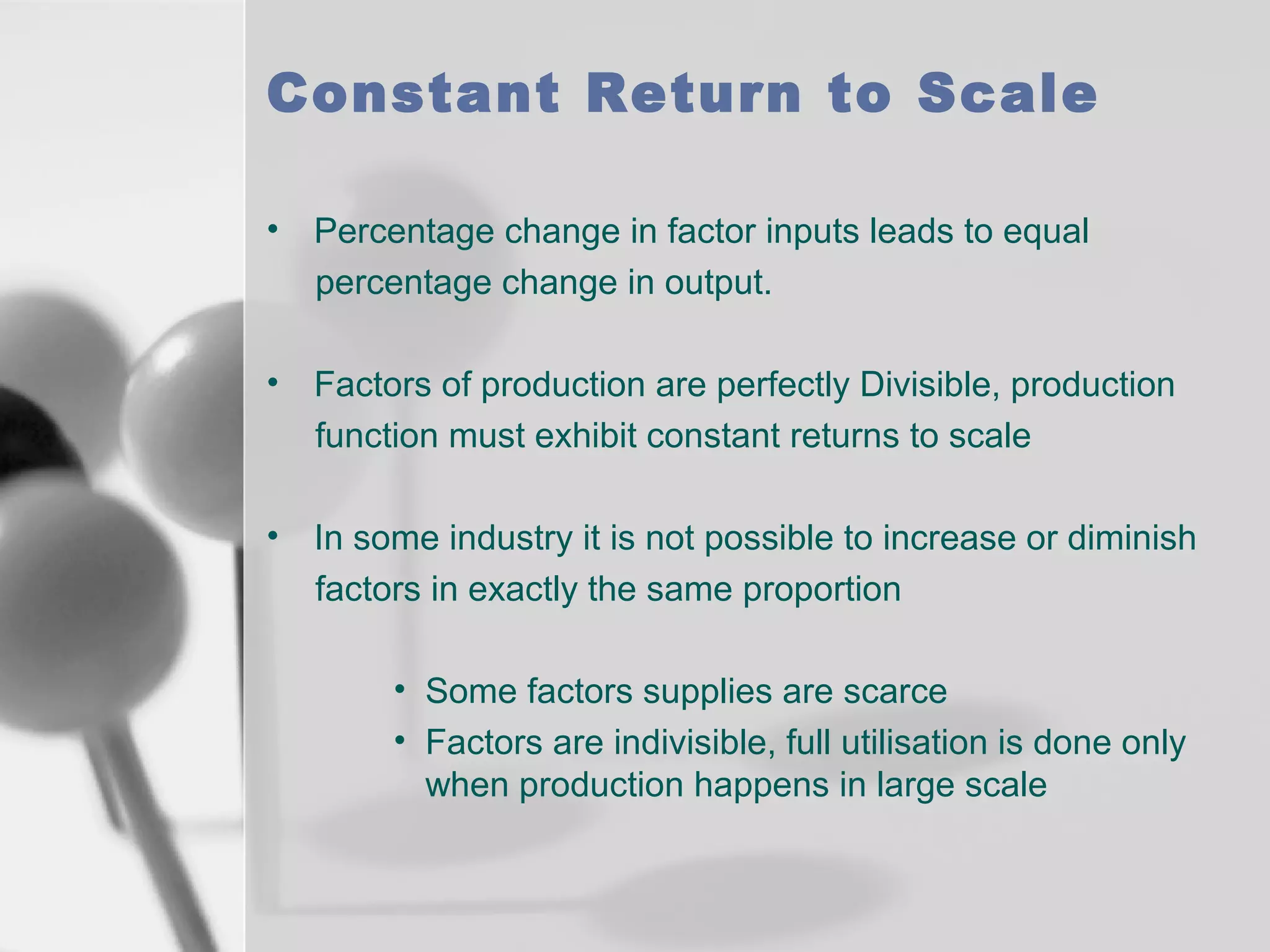 Constant Return to Scale
• Percentage change in factor inputs leads to equal
percentage change in output.
• Factors of production are perfectly Divisible, production
function must exhibit constant returns to scale
• In some industry it is not possible to increase or diminish
factors in exactly the same proportion
• Some factors supplies are scarce
• Factors are indivisible, full utilisation is done only
when production happens in large scale

 