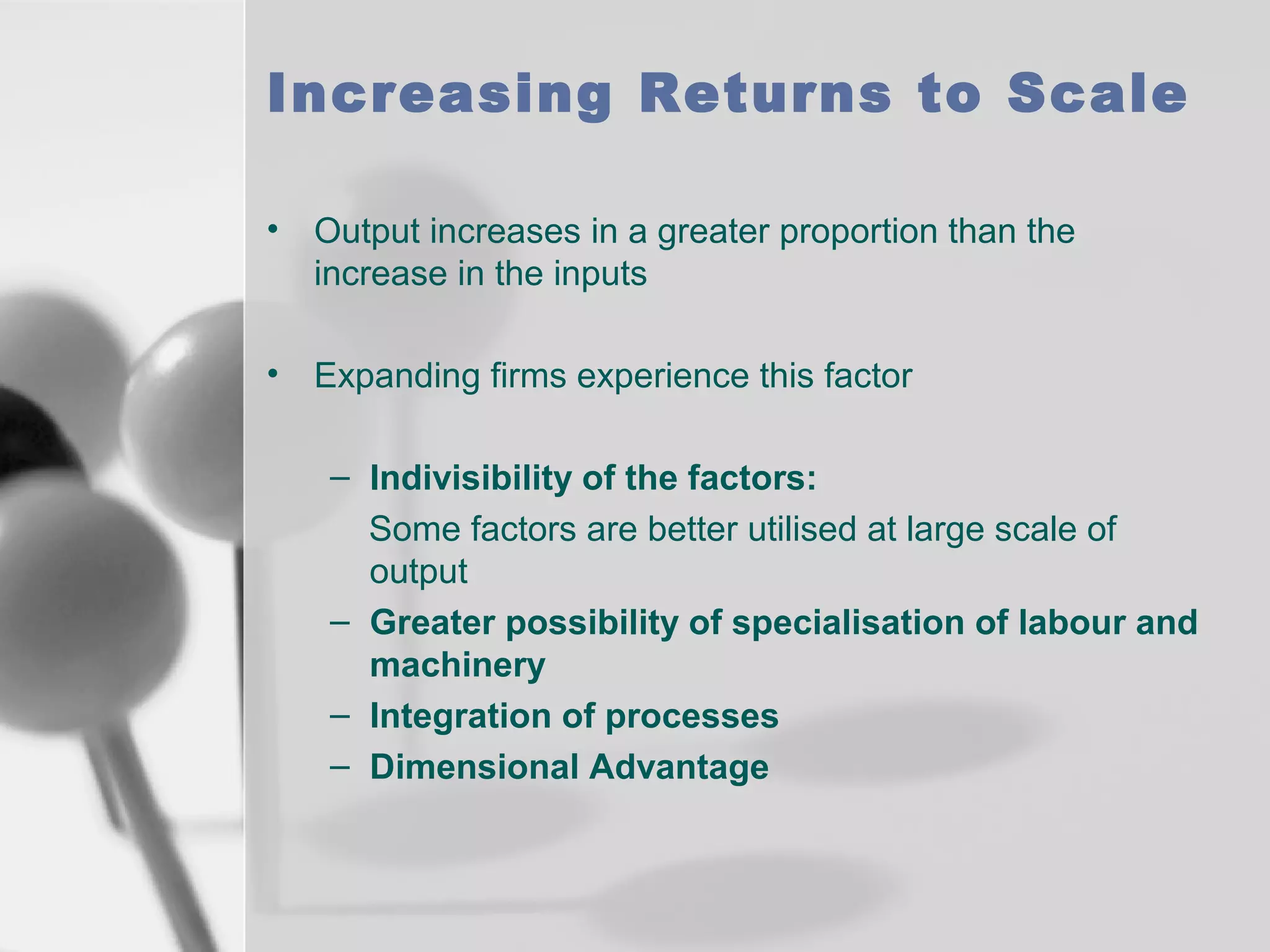 Increasing Returns to Scale
• Output increases in a greater proportion than the
increase in the inputs
• Expanding firms experience this factor
– Indivisibility of the factors:
Some factors are better utilised at large scale of
output
– Greater possibility of specialisation of labour and
machinery
– Integration of processes
– Dimensional Advantage

 
