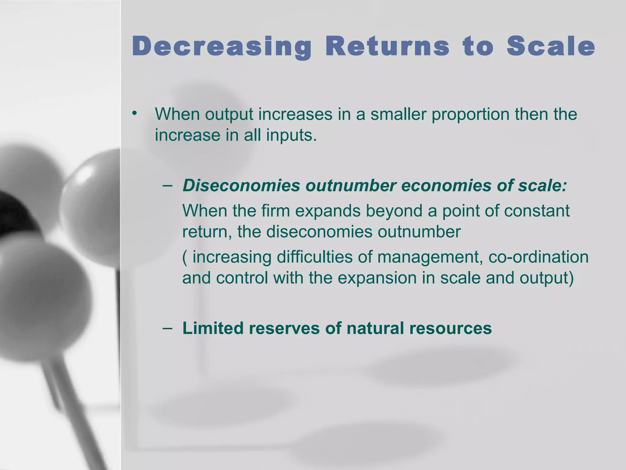 Decreasing Returns to Scale
• When output increases in a smaller proportion then the
increase in all inputs.
– Diseconomies outnumber economies of scale:
When the firm expands beyond a point of constant
return, the diseconomies outnumber
( increasing difficulties of management, co-ordination
and control with the expansion in scale and output)
– Limited reserves of natural resources

 
