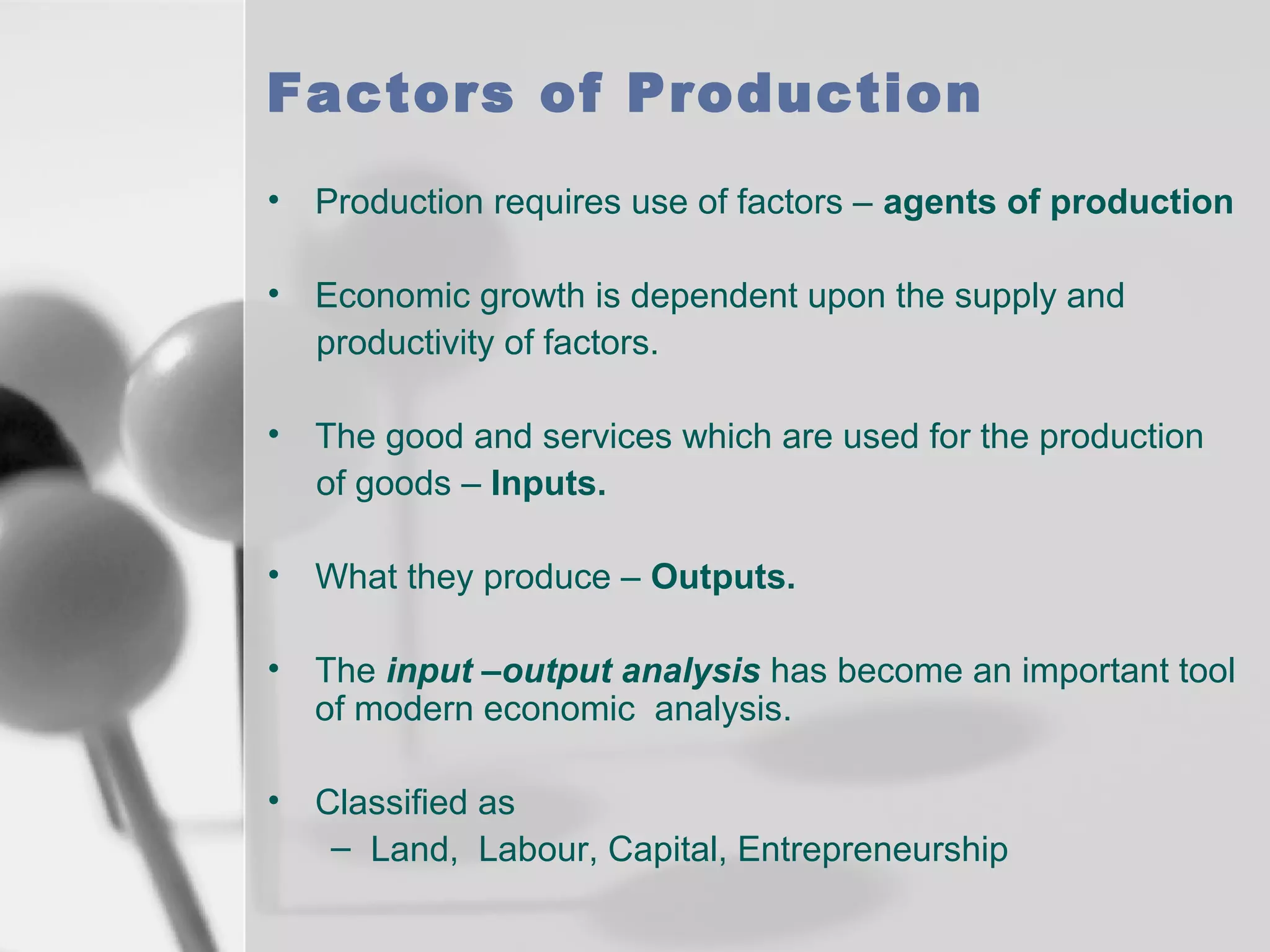 Factors of Production
•

Production requires use of factors – agents of production

•

Economic growth is dependent upon the supply and
productivity of factors.

•

The good and services which are used for the production
of goods – Inputs.

•

What they produce – Outputs.

•

The input –output analysis has become an important tool
of modern economic analysis.

•

Classified as
– Land, Labour, Capital, Entrepreneurship

 