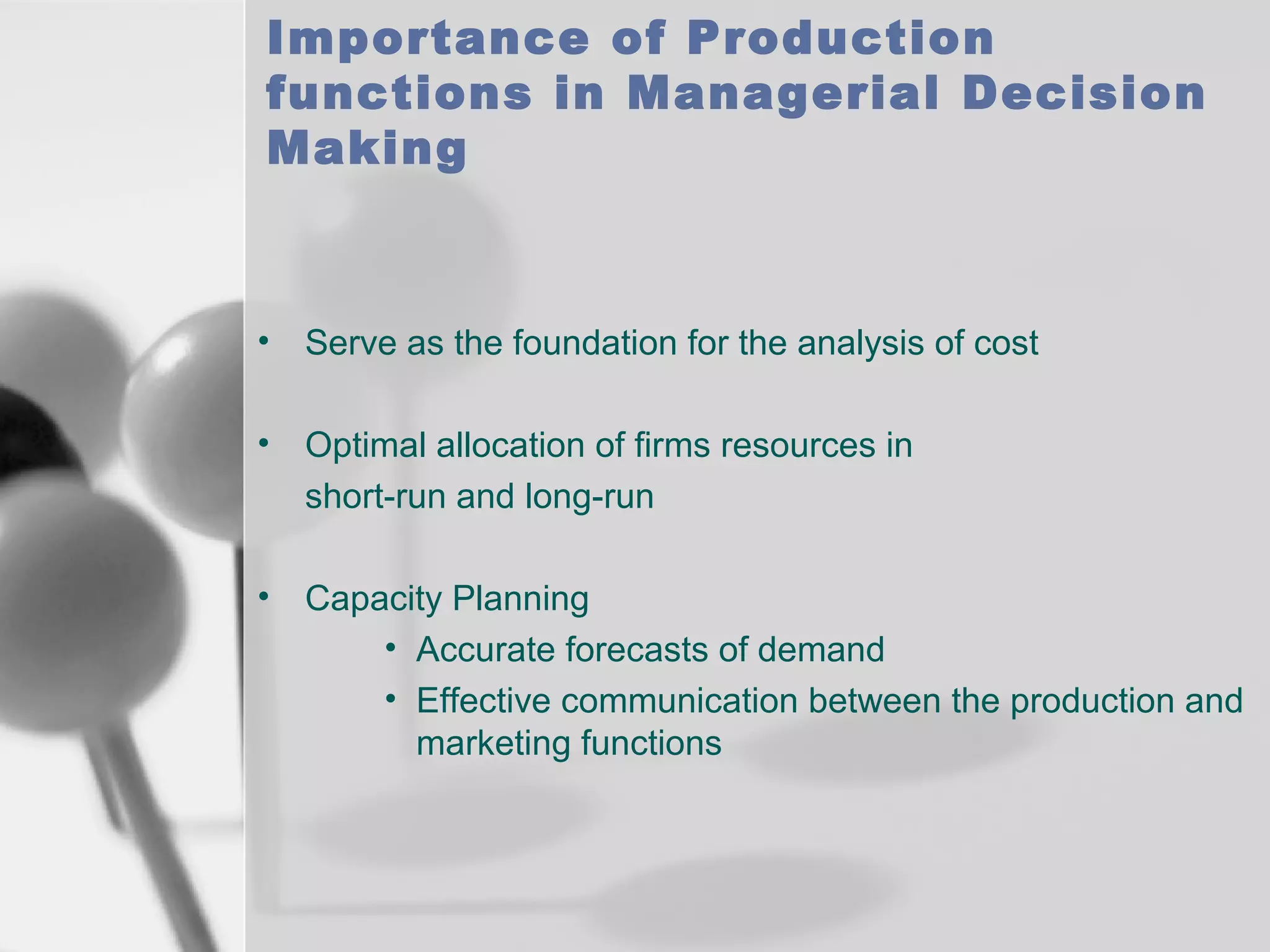 Importance of Production
functions in Managerial Decision
Making

•

Serve as the foundation for the analysis of cost

•

Optimal allocation of firms resources in
short-run and long-run

•

Capacity Planning
• Accurate forecasts of demand
• Effective communication between the production and
marketing functions

 