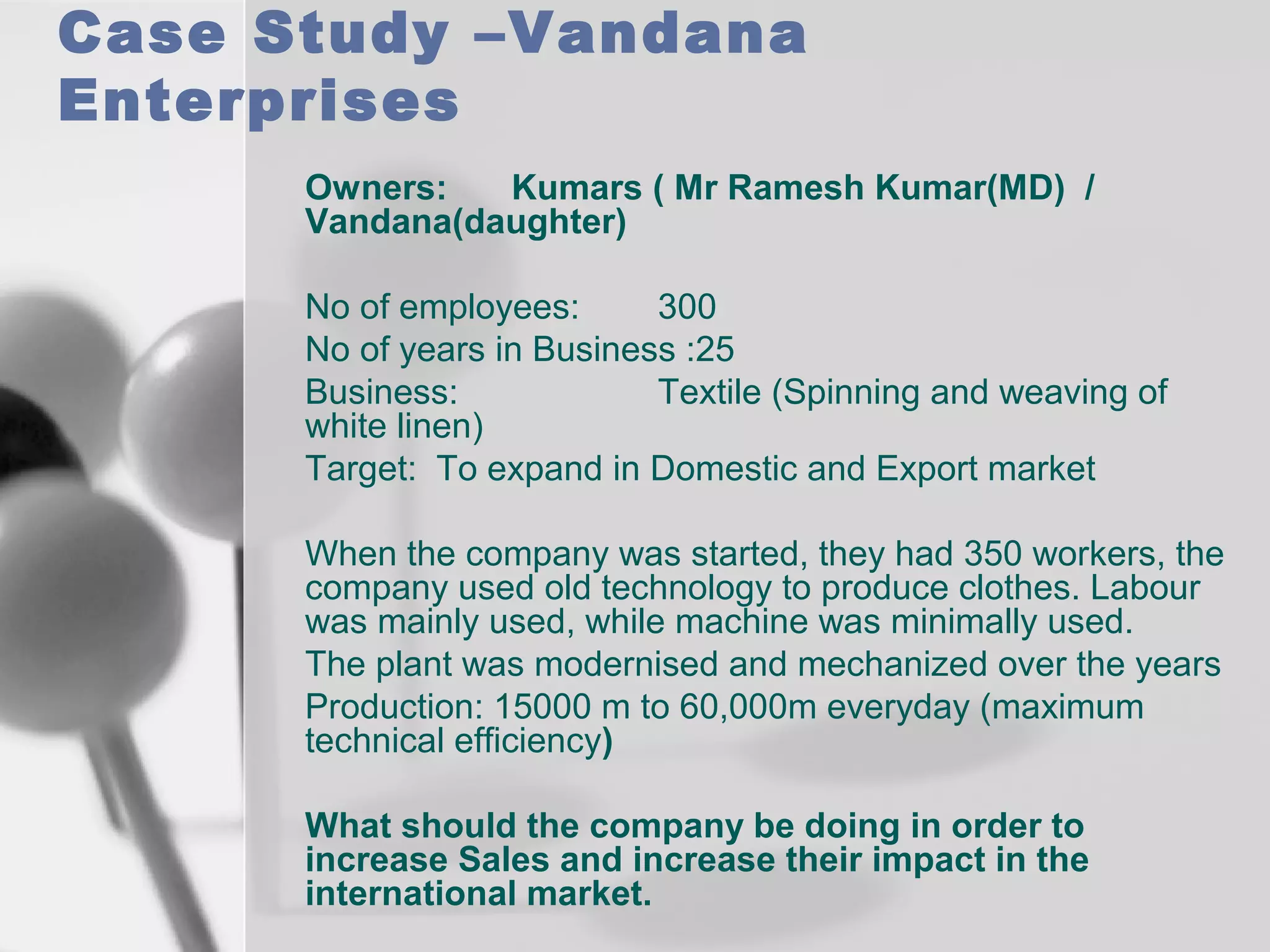 Case Study –Vandana
Enterprises
Owners:
Kumars ( Mr Ramesh Kumar(MD) /
Vandana(daughter)
No of employees:
300
No of years in Business :25
Business:
Textile (Spinning and weaving of
white linen)
Target: To expand in Domestic and Export market
When the company was started, they had 350 workers, the
company used old technology to produce clothes. Labour
was mainly used, while machine was minimally used.
The plant was modernised and mechanized over the years
Production: 15000 m to 60,000m everyday (maximum
technical efficiency)
What should the company be doing in order to
increase Sales and increase their impact in the
international market.

 