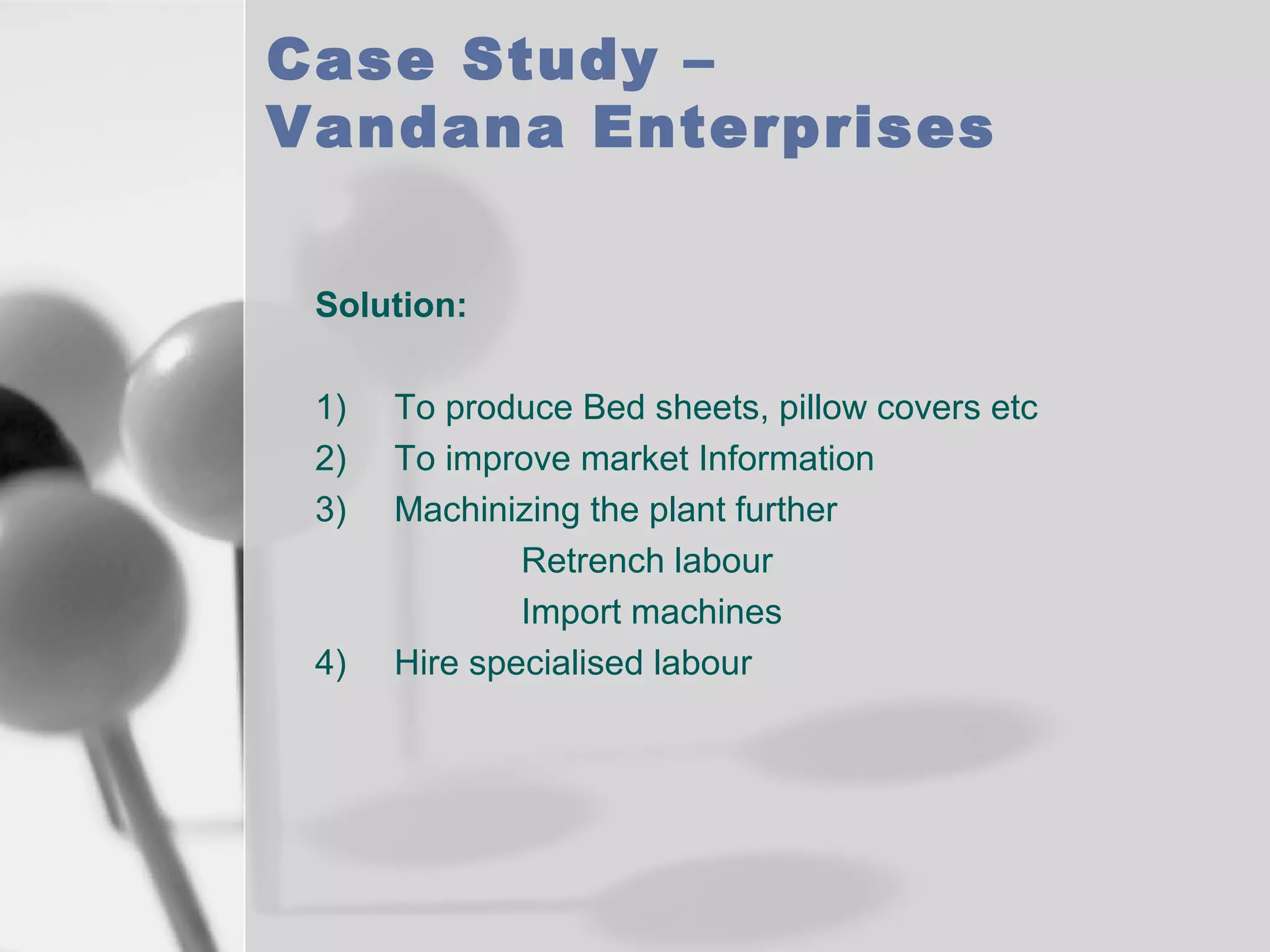 Case Study –
Vandana Enterprises
Solution:
1)
2)
3)

4)

To produce Bed sheets, pillow covers etc
To improve market Information
Machinizing the plant further
Retrench labour
Import machines
Hire specialised labour

 
