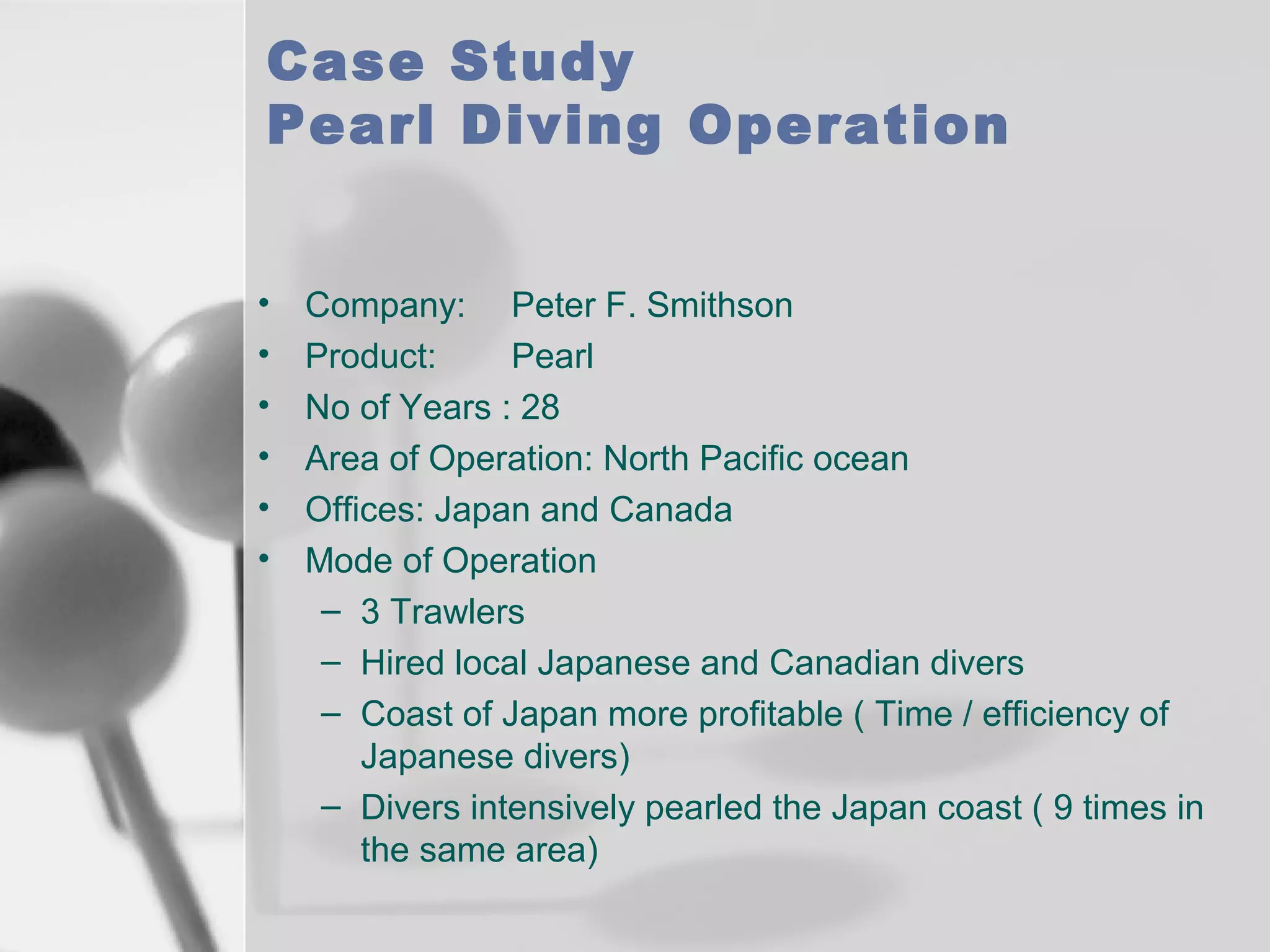 Case Study
Pearl Diving Operation
•
•
•
•
•
•

Company: Peter F. Smithson
Product:
Pearl
No of Years : 28
Area of Operation: North Pacific ocean
Offices: Japan and Canada
Mode of Operation
– 3 Trawlers
– Hired local Japanese and Canadian divers
– Coast of Japan more profitable ( Time / efficiency of
Japanese divers)
– Divers intensively pearled the Japan coast ( 9 times in
the same area)

 
