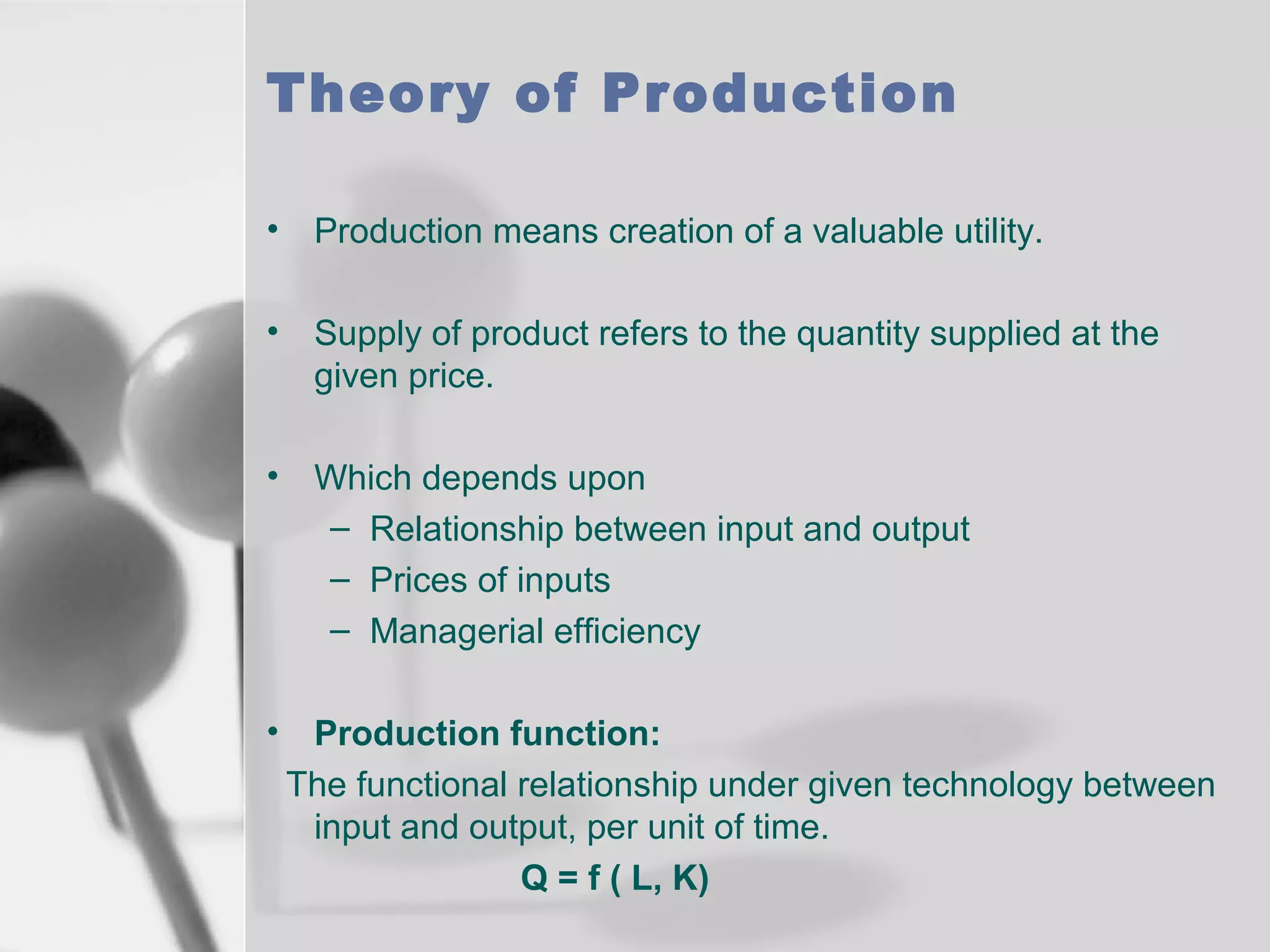 Theory of Production
•

Production means creation of a valuable utility.

•

Supply of product refers to the quantity supplied at the
given price.

•

Which depends upon
– Relationship between input and output
– Prices of inputs
– Managerial efficiency

•

Production function:
The functional relationship under given technology between
input and output, per unit of time.
Q = f ( L, K)

 