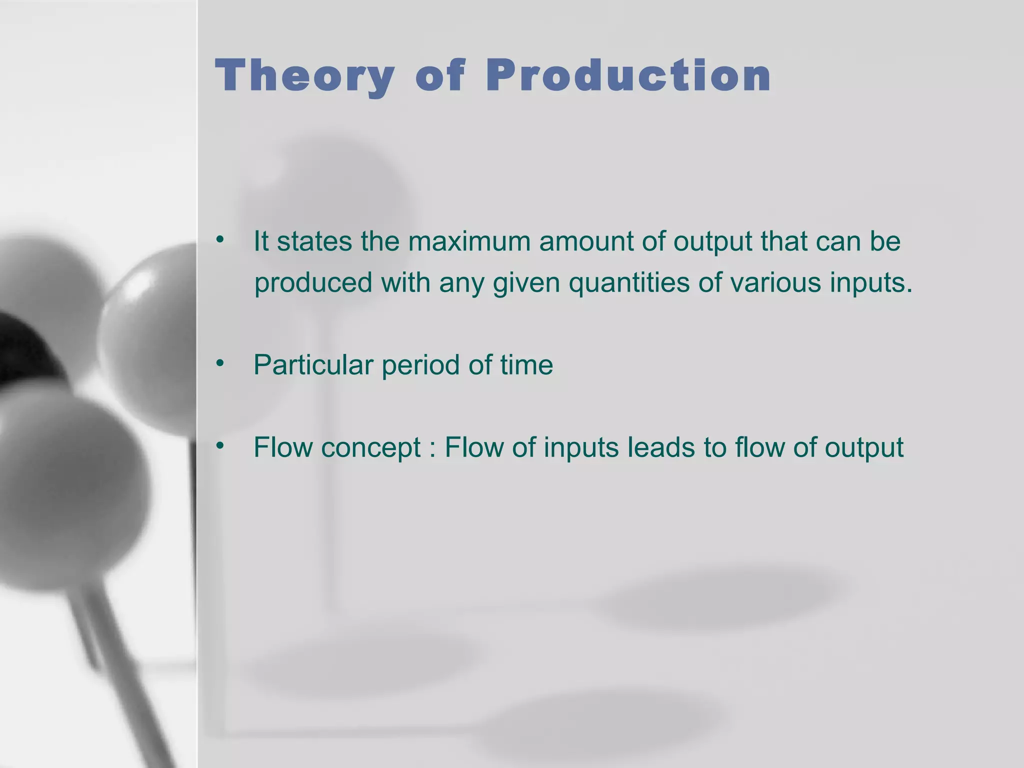 Theory of Production

• It states the maximum amount of output that can be
produced with any given quantities of various inputs.
• Particular period of time
• Flow concept : Flow of inputs leads to flow of output

 