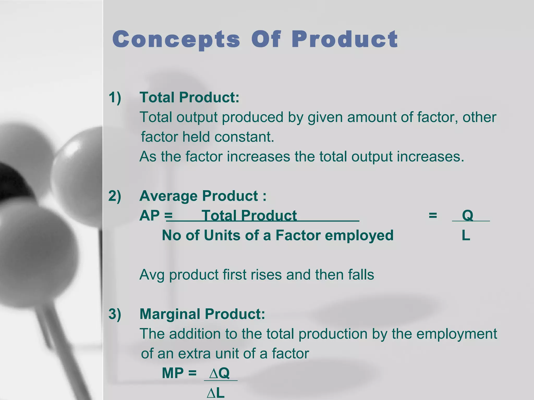 Concepts Of Product
1)

Total Product:
Total output produced by given amount of factor, other
factor held constant.
As the factor increases the total output increases.

2)

Average Product :
AP =
Total Product
No of Units of a Factor employed

=

Q
L

Avg product first rises and then falls
3)

Marginal Product:
The addition to the total production by the employment
of an extra unit of a factor
MP = ∆Q
∆L

 