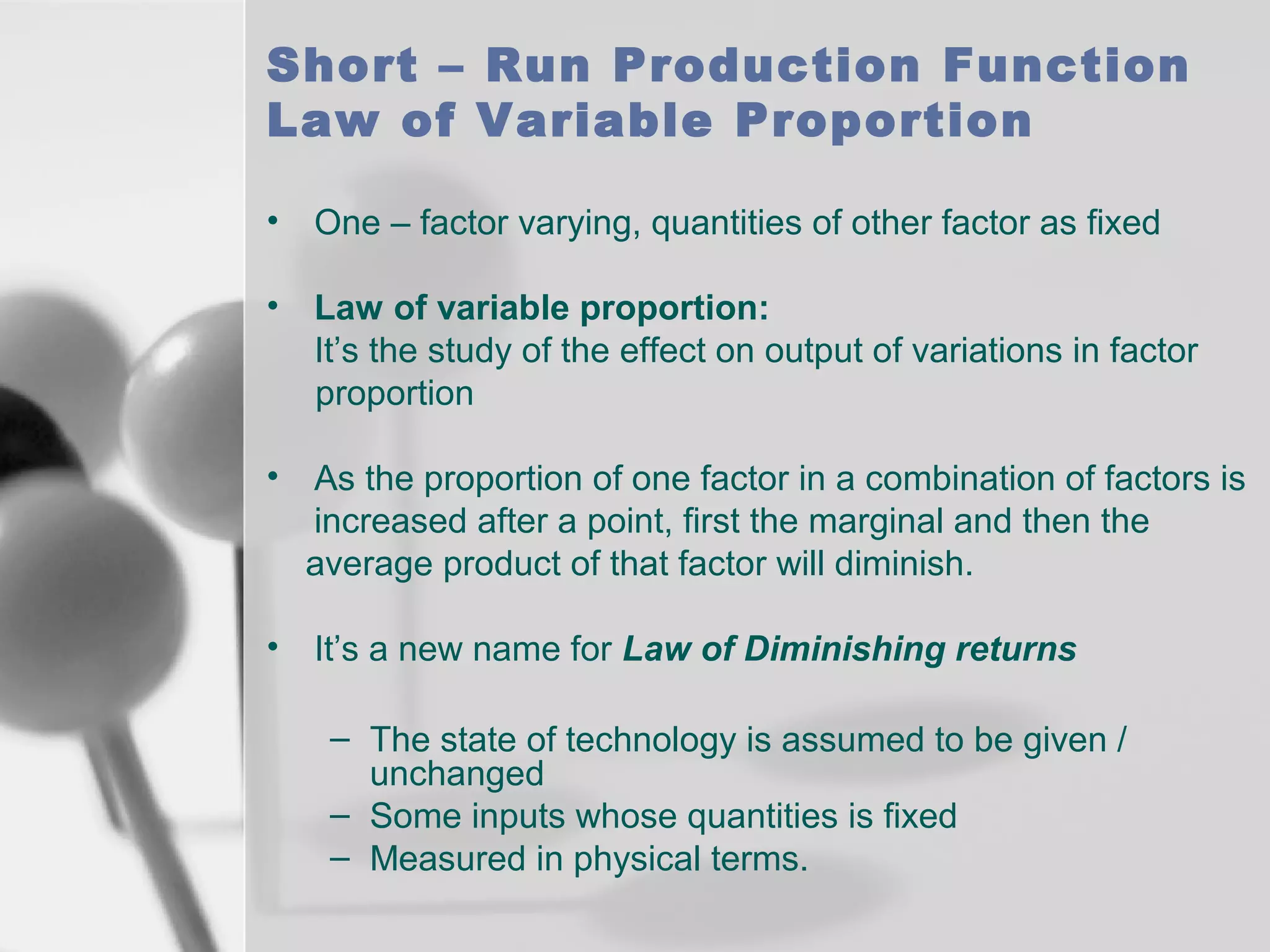 Short – Run Production Function
Law of Variable Proportion
•

One – factor varying, quantities of other factor as fixed

•

Law of variable proportion:
It’s the study of the effect on output of variations in factor
proportion

•

As the proportion of one factor in a combination of factors is
increased after a point, first the marginal and then the
average product of that factor will diminish.

•

It’s a new name for Law of Diminishing returns
– The state of technology is assumed to be given /
unchanged
– Some inputs whose quantities is fixed
– Measured in physical terms.

 