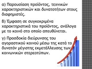 α) Παρουσίαση προϊόντος, τεχνικών
χαρακτηριστικών και δυνατοτήτων στους
διαφημιστές. 
β) Έμφαση σε συγκεκριμένα
χαρακτηριστικά του προϊόντος, ανάλογα
με το κοινό στο οποίο απευθύνεται.
γ) Προσδοκία διεύρυνσης του
αγοραστικού κοινού μέσω της κατά το
δυνατόν μέγιστης εκμετάλλευσης των
κοινωνικών στερεοτύπων.

 