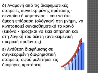 δ) Αναμονή από τις διαφημιστικές
εταιρείες συγκεκριμένης πρότασης σεναρίου ή καμπάνιας - που να έχει
άμεση επίδραση (σλόγκαν) στη μνήμη, να
κινητοποιεί συναισθηματικά το κοινό
(εικόνα - ήχος)και να έχει απήχηση και
στη λογική του δέκτη (αντικειμενική
υπεροχή προϊόντος). 
ε) Ανάθεση διαφήμισης σε
συγκεκριμένη διαφημιστική
εταιρεία, αφού μελετήσει τις
διάφορες προτάσεις. 

 