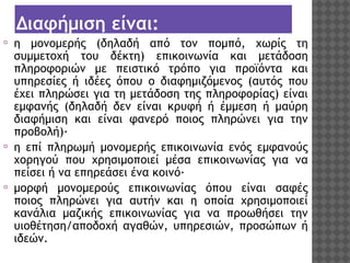 Διαφήμιση είναι:
⦿

⦿

⦿

η μονομερής (δηλαδή από τον πομπό, χωρίς τη
συμμετοχή του δέκτη) επικοινωνία και μετάδοση
πληροφοριών με πειστικό τρόπο για προϊόντα και
υπηρεσίες ή ιδέες όπου ο διαφημιζόμενος (αυτός που
έχει πληρώσει για τη μετάδοση της πληροφορίας) είναι
εμφανής (δηλαδή δεν είναι κρυφή ή έμμεση ή μαύρη
διαφήμιση και είναι φανερό ποιος πληρώνει για την
προβολή)·
η επί πληρωμή μονομερής επικοινωνία ενός εμφανούς
χορηγού που χρησιμοποιεί μέσα επικοινωνίας για να
πείσει ή να επηρεάσει ένα κοινό· 
μορφή μονομερούς επικοινωνίας όπου είναι σαφές
ποιος πληρώνει για αυτήν και η οποία χρησιμοποιεί
κανάλια μαζικής επικοινωνίας για να προωθήσει την
υιοθέτηση/αποδοχή αγαθών, υπηρεσιών, προσώπων ή
ιδεών.

 