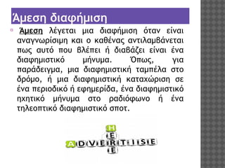 Άμεση διαφήμιση
⦿

 Άμεση λέγεται μια διαφήμιση όταν είναι
αναγνωρίσιμη και ο καθένας αντιλαμβάνεται
πως αυτό που βλέπει ή διαβάζει είναι ένα
διαφημιστικό
μήνυμα.
Όπως,
για
παράδειγμα, μια διαφημιστική ταμπέλα στο
δρόμο, ή μια διαφημιστική καταχώριση σε
ένα περιοδικό ή εφημερίδα, ένα διαφημιστικό
ηχητικό μήνυμα στο ραδιόφωνο ή ένα
τηλεοπτικό διαφημιστικό σποτ.

 
