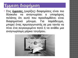 Έμμεση διαφήμιση
⦿

Στις έμμεσες (γκρίζες) διαφημίσεις είναι πιο
δύσκολο να αναγνωρίσει ο υποψήφιος
πελάτης ότι αυτό που προσλαμβάνει είναι
διαφημιστικό μήνυμα. Για παράδειγμα,
μπορεί ένας πρωταγωνιστής σε μια ταινία να
πίνει ένα συγκεκριμένο ποτό ή να ανάβει μια
αναγνωρίσιμη μάρκα τσιγάρου.

 
