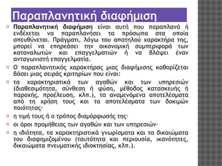 Παραπλανητική διαφήμιση
⦿ Παραπλανητική διαφήμιση είναι αυτή που παραπλανά ή
ενδέχεται να παραπλανήσει τα πρόσωπα στα οποία
απευθύνεται. Πράγματι, λόγω του απατηλού χαρακτήρα της,
μπορεί να επηρεάσει την οικονομική συμπεριφορά των
καταναλωτών και επαγγελματιών ή να βλάψει έναν
ανταγωνιστή επαγγελματία.
⦿ Ο παραπλανητικός χαρακτήρας μιας διαφήμισης καθορίζεται
βάσει μιας σειράς κριτηρίων που είναι:
⦿ τα χαρακτηριστικά των αγαθών και των υπηρεσιών
(διαθεσιμότητα, σύνθεση ή φύση, μέθοδος κατασκευής ή
παροχής, προέλευση, κλπ.), τα αναμενόμενα αποτελέσματα
από τη χρήση τους και τα αποτελέσματα των δοκιμών
ποιότητας·
⦿ η τιμή τους ή ο τρόπος διαμόρφωσής της·
⦿ οι όροι προμήθειας των αγαθών και των υπηρεσιών·
⦿ η ιδιότητα, τα χαρακτηριστικά γνωρίσματα και τα δικαιώματα
του διαφημιζομένου (ταυτότητα και περιουσία, ικανότητες,
δικαιώματα πνευματικής ιδιοκτησίας, κλπ.).

 