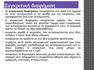 Συγκριτική διαφήμιση
⦿ Οι συγκριτικές διαφημίσεις αναφέρονται είτε ρητά είτε έμμεσα
σε έναν ανταγωνιστή ή τα αγαθά και τις υπηρεσίες που
προσφέρονται από έναν ανταγωνιστή.
⦿ Η συγκριτική διαφήμιση επιτρέπεται εφόσον δεν είναι
παραπλανητική, οπότε και αποτελεί νόμιμο μέσο ενημέρωσης
των καταναλωτών σχετικά με τα συμφέροντά τους. Η σύγκριση
πρέπει να πληροί τις εξής προϋποθέσεις:
⦿ συγκρίνει αγαθά ή υπηρεσίες που ανταποκρίνονται στις ίδιες
ανάγκες ή έχουν τους ίδιους στόχους·
⦿ αναφέρεται σε προϊόντα με την ίδια ονομασία προέλευσης·
⦿ χειρίζεται κατά τρόπο αντικειμενικό χαρακτηριστικά που είναι
ουσιώδη, συναφή, επαληθεύσιμα και αντιπροσωπευτικά των εν
λόγω αγαθών ή υπηρεσιών, στα οποία μπορεί να
συμπεριλαμβάνεται και η τιμή·
⦿ αποφεύγει τη δημιουργία σύγχυσης μεταξύ επαγγελματιών, δεν
υποτιμά ούτε απομιμείται ή επωφελείται αθέμιτα από σήματα ή
εμπορικές επωνυμίες ανταγωνιστών.

 
