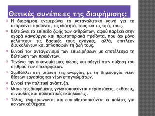 Θετικές συνέπειες της διαφήμισης:
⦿ Η διαφήμιση ενημερώνει το καταναλωτικό κοινό για τα
υπάρχοντα προϊόντα, τις ιδιότητές τους και τις τιμές τους.
⦿ Βελτιώνει το επίπεδο ζωής των ανθρώπων, αφού παρέχει στην
αγορά καινούργια και πρωτοποριακά προϊόντα, που όχι μόνο
καλύπτουν τις βασικές τους ανάγκες, αλλά, επιπλέον
διευκολύνουν και απλοποιούν τη ζωή τους.
⦿ Ευνοεί τον ανταγωνισμό των επιχειρήσεων με αποτέλεσμα τη
βελτίωση των προϊόντων.
⦿ Τονώνει την οικονομία μιας χώρας και οδηγεί στην αύξηση του
αριθμού των επιχειρήσεων.
⦿ Συμβάλλει στη μείωση της ανεργίας με τη δημιουργία νέων
θέσεων εργασίας και νέων επαγγελμάτων.
⦿ Ευνοεί την πολιτική ανάπτυξη.
⦿ Μέσω της διαφήμισης γνωστοποιούνται παραστάσεις, εκθέσεις,
συναυλίες και πολιτιστικές εκδηλώσεις .
⦿ Τέλος, ενημερώνονται και ευαισθητοποιούνται οι πολίτες για
κοινωνικά θέματα.

 