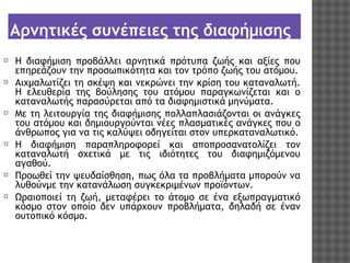 Αρνητικές συνέπειες της διαφήμισης
⦿ Η διαφήμιση προβάλλει αρνητικά πρότυπα ζωής και αξίες που
επηρεάζουν την προσωπικότητα και τον τρόπο ζωής του ατόμου.
⦿ Αιχμαλωτίζει τη σκέψη και νεκρώνει την κρίση του καταναλωτή.
Η ελευθερία της βούλησης του ατόμου παραγκωνίζεται και ο
καταναλωτής παρασύρεται από τα διαφημιστικά μηνύματα.
⦿ Με τη λειτουργία της διαφήμισης πολλαπλασιάζονται οι ανάγκες
του ατόμου και δημιουργούνται νέες πλασματικές ανάγκες που ο
άνθρωπος για να τις καλύψει οδηγείται στον υπερκαταναλωτικό.
⦿ Η διαφήμιση παραπληροφορεί και αποπροσανατολίζει τον
καταναλωτή σχετικά με τις ιδιότητες του διαφημιζόμενου
αγαθού.
⦿ Προωθεί την ψευδαίσθηση, πως όλα τα προβλήματα μπορούν να
λυθούνμε την κατανάλωση συγκεκριμένων προϊόντων.
⦿ Ωραιοποιεί τη ζωή, μεταφέρει το άτομο σε ένα εξωπραγματικό
κόσμο στον οποίο δεν υπάρχουν προβλήματα, δηλαδή σε έναν
ουτοπικό κόσμο.

 
