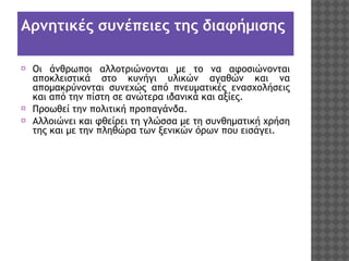 Αρνητικές συνέπειες της διαφήμισης
⦿ Οι άνθρωποι αλλοτριώνονται με το να αφοσιώνονται
αποκλειστικά στο κυνήγι υλικών αγαθών και να
απομακρύνονται συνεχώς από πνευματικές ενασχολήσεις
και από την πίστη σε ανώτερα ιδανικά και αξίες.
⦿ Προωθεί την πολιτική προπαγάνδα.
⦿ Αλλοιώνει και φθείρει τη γλώσσα με τη συνθηματική χρήση
της και με την πληθώρα των ξενικών όρων που εισάγει.

 