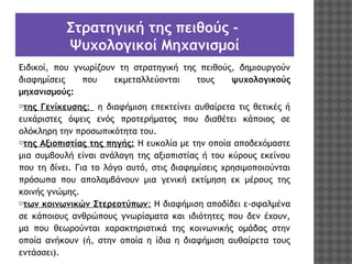 Στρατηγική της πειθούς Ψυχολογικοί Μηχανισμοί
Ειδικοί, που γνωρίζουν τη στρατηγική της πειθούς, δημιουργούν
διαφημίσεις
που
εκμεταλλεύονται
τους
ψυχολογικούς
μηχανισμούς:
⦿της Γενίκευσης: η διαφήμιση επεκτείνει αυθαίρετα τις θετικές ή
ευχάριστες όψεις ενός προτερήματος που διαθέτει κάποιος σε
ολόκληρη την προσωπικότητα του.
⦿της Αξιοπιστίας της πηγής: Η ευκολία με την οποία αποδεχόμαστε
μια συμβουλή είναι ανάλογη της αξιοπιστίας ή του κύρους εκείνου
που τη δίνει. Για το λόγο αυτό, στις διαφημίσεις χρησιμοποιούνται
πρόσωπα που απολαμβάνουν μια γενική εκτίμηση εκ μέρους της
κοινής γνώμης.
⦿των κοινωνικών Στερεοτύπων: Η διαφήμιση αποδίδει ε­σφαλμένα
σε κάποιους ανθρώπους γνωρίσματα και ιδιότητες που δεν έχουν,
μα που θεωρούνται χαρακτηριστικά της κοινωνικής ομάδας στην
οποία ανήκουν (ή, στην οποία η ίδια η διαφήμιση αυθαίρετα τους
εντάσσει).

 
