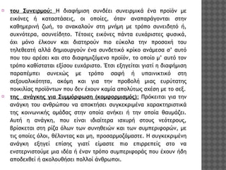 ⦿

του Συνειρμού: Η διαφήμιση συνδέει συνειρμικά ένα προϊόν με
εικόνες ή καταστάσεις, οι οποίες, όταν αναπαράγονται στην
καθημερινή ζωή, το ανακαλούν στη μνήμη με τρόπο συνειδητό ή,
συχνότερα, ασυνείδητο. Τέτοιες εικόνες πάντα ευχάριστες φυσικά,
όχι μόνο έλκουν και διατηρούν πιο εύκολα την προσοχή του
τηλεθεατή αλλά δημιουργούν ένα συνδετικό κρίκο ανάμεσα σ’ αυτό
που του αρέσει και στο διαφημιζόμενο προϊόν, το οποίο μ’ αυτό τον
τρόπο καθίσταται εξίσου ευχάριστο. Έτσι εξηγείται γιατί η διαφήμιση
παραπέμπει συνεχώς με τρόπο σαφή ή υπαινικτικό στη
σεξουαλικότητα, ακόμη και για την προβολή μιας ευρύτατης
ποικιλίας προϊόντων που δεν έχουν καμία απολύτως σχέση με το σεξ.
⦿ της ανάγκης για Συμμόρφωση (κομφορμισμός): Πρόκειται για την
ανάγκη του ανθρώπου να αποκτήσει συγκεκριμένα χαρακτηριστικά
της κοινωνικής ομάδας στην οποία ανήκει ή την οποία θαυμάζει.
Αυτή η ανάγκη, που είναι ιδιαίτερα ισχυρή στους νεότερους,
βρίσκεται στη ρίζα όλων των συνηθειών και των συμπεριφορών, με
τις οποίες όλοι, θέλοντας και μη, προσαρμοζόμαστε. Η συγκεκριμένη
ανάγκη εξηγεί επίσης γιατί είμαστε πιο επιρρεπείς στο να
ενστερνιστούμε μια ιδέα ή έναν τρόπο συμπεριφοράς που έχουν ήδη
αποδεχθεί ή ακολουθήσει πολλοί άνθρωποι.

 