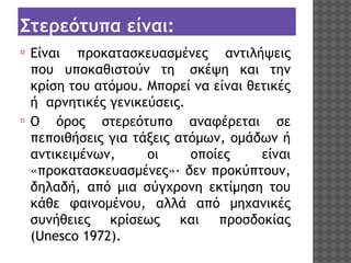Στερεότυπα είναι:
⦿

⦿

Είναι προκατασκευασμένες αντιλήψεις
που υποκαθιστούν τη  σκέψη και την
κρίση του ατόμου. Μπορεί να είναι θετικές
ή  αρνητικές γενικεύσεις.
Ο όρος στερεότυπο αναφέρεται σε
πεποιθήσεις για τάξεις ατόμων, ομάδων ή
αντικειμένων,
οι
οποίες
είναι
«προκατασκευασμένες»· δεν προκύπτουν,
δηλαδή, από μια σύγχρονη εκτίμηση του
κάθε φαινομένου, αλλά από μηχανικές
συνήθειες κρίσεως και προσδοκίας
(Unesco 1972).

 