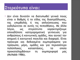 Στερεότυπα είναι:
⦿

Δεν είναι δυνατόν να διατυπωθεί γενικά ποιος
είναι ο βαθμός ή το είδος της διαστρέβλωσης,
της υπερβολής ή της απλούστευσης που
εκδηλώνεται σε αυτές τις πεποιθήσεις. Με άλλα
λόγια,
ως
στερεότυπο
χαρακτηρίζουμε
οποιαδήποτε κατηγορηματική γενίκευση για
ανθρώπους ή κοινωνικές ομάδες, που αγνοεί την
ατομική ή κοινωνική ποικιλία και διαφορά. Είναι
πρόχειρα και βεβιασμένα συμπεράσματα για
πρόσωπα, μέρη, ομάδες και για περισσότερο
πολύπλοκες
καταστάσεις,
τα
οποία
προκαταλαμβάνουν
τη
συμπεριφορά
μας
(McNabb 1986).

 