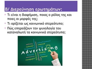 Β/ Διερεύνηση ερωτημάτων:
⦿
⦿
⦿

Τι είναι η διαφήμιση, ποιος ο ρόλος της και
ποιες οι μορφές της;
Τι ορίζεται ως κοινωνικό στερεότυπο;
Πώς επηρεάζουν την ψυχολογία του
καταναλωτή τα κοινωνικά στερεότυπα;

 