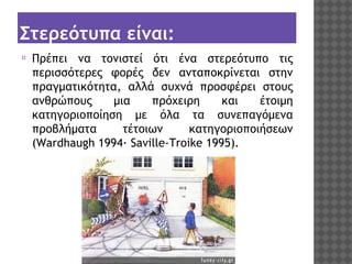 Στερεότυπα είναι:
⦿

Πρέπει να τονιστεί ότι ένα στερεότυπο τις
περισσότερες φορές δεν ανταποκρίνεται στην
πραγματικότητα, αλλά συχνά προσφέρει στους
ανθρώπους
μια
πρόχειρη
και
έτοιμη
κατηγοριοποίηση με όλα τα συνεπαγόμενα
προβλήματα
τέτοιων
κατηγοριοποιήσεων
(Wardhaugh 1994· Saville-Troike 1995).

 
