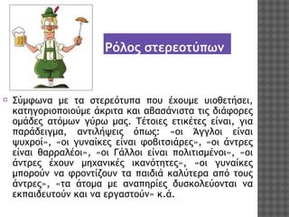 Ρόλος στερεοτύπων

⦿ Σύμφωνα με τα στερεότυπα που έχουμε υιοθετήσει,
κατηγοριοποιούμε άκριτα και αβασάνιστα τις διάφορες
ομάδες ατόμων γύρω μας. Τέτοιες ετικέτες είναι, για
παράδειγμα, αντιλήψεις όπως: «οι Άγγλοι είναι
ψυχροί», «οι γυναίκες είναι φοβιτσιάρες», «οι άντρες
είναι θαρραλέοι», «οι Γάλλοι είναι πολιτισμένοι», «οι
άντρες έχουν μηχανικές ικανότητες», «οι γυναίκες
μπορούν να φροντίζουν τα παιδιά καλύτερα από τους
άντρες», «τα άτομα με αναπηρίες δυσκολεύονται να
εκπαιδευτούν και να εργαστούν» κ.ά.

 
