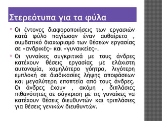 Στερεότυπα για τα φύλα
⦿

⦿

Οι έντονες διαφοροποιήσεις των εργασιών
κατά φύλο παγίωσαν έναν αυθαίρετο ,
συμβατικό διαχωρισμό των θέσεων εργασίας
σε «ανδρικές» και «γυναικείες». 
Οι γυναίκες συγκριτικά με τους άνδρες
κατέχουν θέσεις εργασίας με ελάχιστη
αυτονομία, χαμηλότερο γόητρο, λιγότερη
εμπλοκή σε διαδικασίες λήψης αποφάσεων
και μεγαλύτερη εποπτεία από τους άνδρες.
Οι άνδρες έχουν , ακόμη , διπλάσιες
πιθανότητες σε σύγκριση με τις γυναίκες να
κατέχουν θέσεις διευθυντών και τριπλάσιες
για θέσεις γενικών διευθυντών.

 