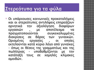 Στερεότυπα για τα φύλα
⦿

Οι υπάρχουσες κοινωνικές προκαταλήψεις
και οι στερεότυπες αντιλήψεις επηρεάζουν
αρνητικά την αξιολόγηση διαφόρων
εργασιών
,
με
αποτέλεσμα
να
πραγματοποιούνται
συγκεκαλυμμένες
διακρίσεις σε βάρος των γυναικών.
Ορισμένες
εργασίες
,
οι
οποίες
εκτελούνται κατά κύριο λόγο από γυναίκες
- όπως οι θέσεις της γραμματέως και της
πωλήτριας - υποβαθμίζονται με την
κατάταξή τους σε χαμηλές κλίμακες
αμοιβών. 

 
