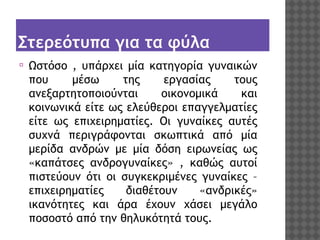 Στερεότυπα για τα φύλα
⦿

Ωστόσο , υπάρχει μία κατηγορία γυναικών
που
μέσω
της
εργασίας
τους
ανεξαρτητοποιούνται
οικονομικά
και
κοινωνικά είτε ως ελεύθεροι επαγγελματίες
είτε ως επιχειρηματίες. Οι γυναίκες αυτές
συχνά περιγράφονται σκωπτικά από μία
μερίδα ανδρών με μία δόση ειρωνείας ως
«καπάτσες ανδρογυναίκες» , καθώς αυτοί
πιστεύουν ότι οι συγκεκριμένες γυναίκες –
επιχειρηματίες
διαθέτουν
«ανδρικές»
ικανότητες και άρα έχουν χάσει μεγάλο
ποσοστό από την θηλυκότητά τους.

 
