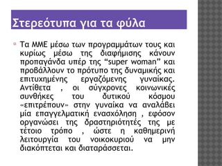 Στερεότυπα για τα φύλα
⦿

Τα ΜΜΕ μέσω των προγραμμάτων τους και
κυρίως μέσω της διαφήμισης κάνουν
προπαγάνδα υπέρ της “super woman” και
προβάλλουν το πρότυπο της δυναμικής και
επιτυχημένης
εργαζόμενης
γυναίκας.
Αντίθετα , οι σύγχρονες κοινωνικές
συνθήκες
του
δυτικού
κόσμου
«επιτρέπουν» στην γυναίκα να αναλάβει
μία επαγγελματική ενασχόληση , εφόσον
οργανώσει της δραστηριότητές της με
τέτοιο τρόπο , ώστε η καθημερινή
λειτουργία του νοικοκυριού να μην
διακόπτεται και διαταράσσεται.

 