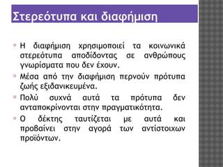 Στερεότυπα και διαφήμιση
⦿

⦿
⦿
⦿

Η διαφήμιση χρησιμοποιεί τα κοινωνικά
στερεότυπα αποδίδοντας σε ανθρώπους
γνωρίσματα που δεν έχουν.
Μέσα από την διαφήμιση περνούν πρότυπα
ζωής εξιδανικευμένα.
Πολύ συχνά αυτά τα πρότυπα δεν
ανταποκρίνονται στην πραγματικότητα.
Ο
δέκτης
ταυτίζεται
με
αυτά
και
προβαίνει στην αγορά των αντίστοιχων
προϊόντων.

 